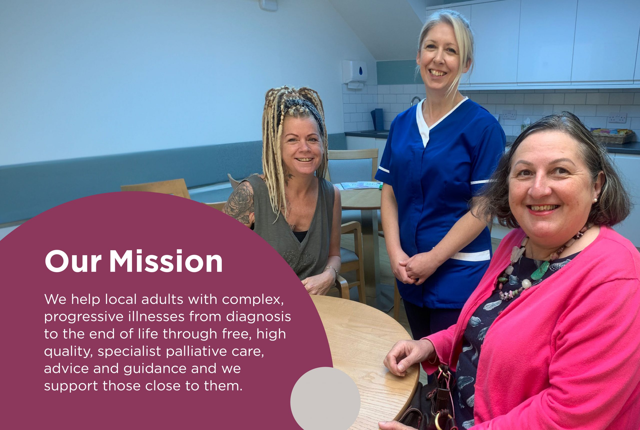 A photo of 2 patients smiling with one of the hospice nurses at a Coffee Morning. It includes the text: 'Our Mission. We help local adults with complex, progressive illnesses from diagnosis to the end of life. Through free, high quality, specialist palliative care, advice and guidance. And we support those close to them.'